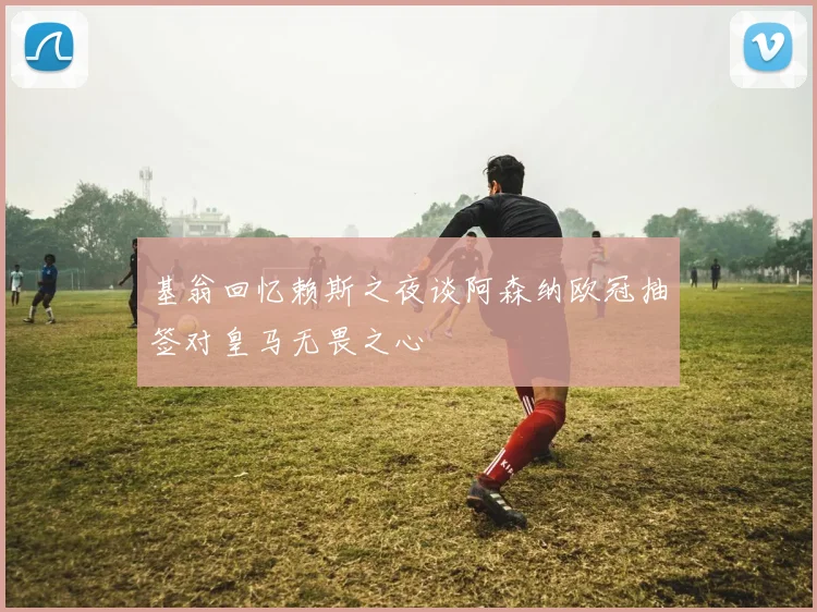 基翁回忆赖斯之夜谈阿森纳欧冠抽签对皇马无畏之心