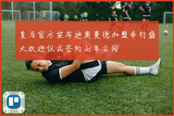 皇马官方宣布迪奥曼德加盟举行盛大欢迎仪式签约七年合同