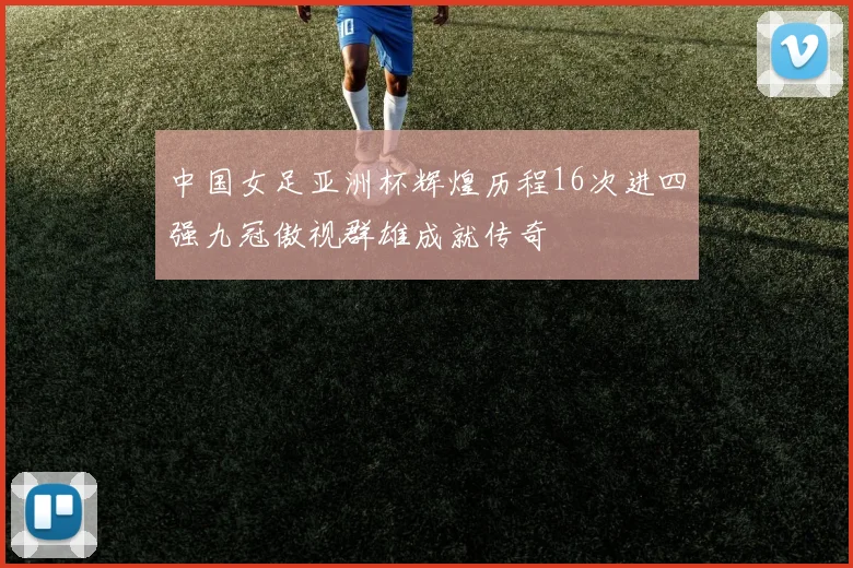 中国女足亚洲杯辉煌历程16次进四强九冠傲视群雄成就传奇