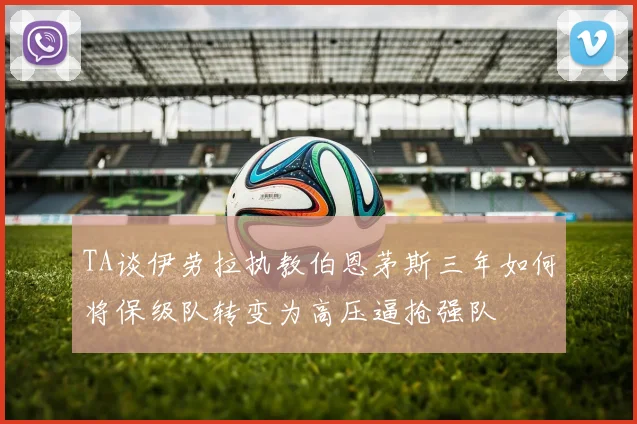 TA谈伊劳拉执教伯恩茅斯三年如何将保级队转变为高压逼抢强队