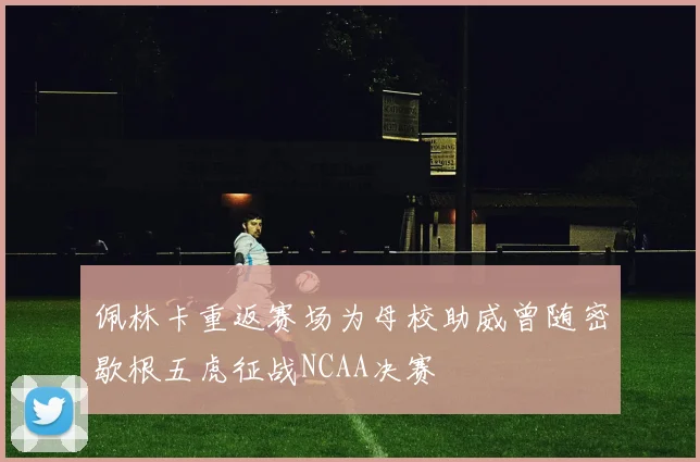佩林卡重返赛场为母校助威曾随密歇根五虎征战NCAA决赛