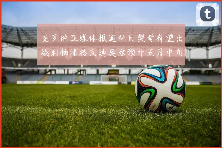 克罗地亚媒体报道科瓦契奇有望出战利物浦格瓦迪奥尔预计五月中旬回归