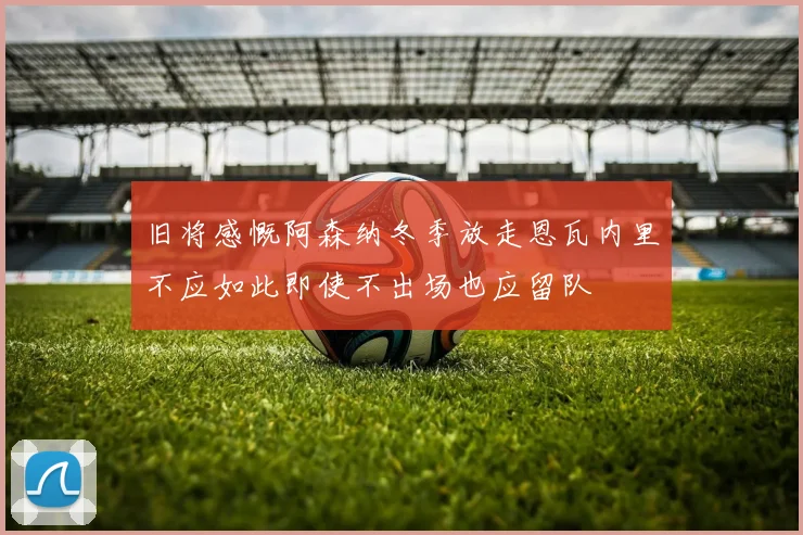 旧将感慨阿森纳冬季放走恩瓦内里不应如此即使不出场也应留队