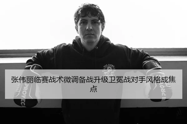 张伟丽临赛战术微调备战升级卫冕战对手风格成焦点